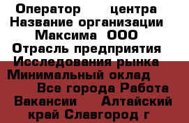 Оператор Call-центра › Название организации ­ Максима, ООО › Отрасль предприятия ­ Исследования рынка › Минимальный оклад ­ 14 000 - Все города Работа » Вакансии   . Алтайский край,Славгород г.